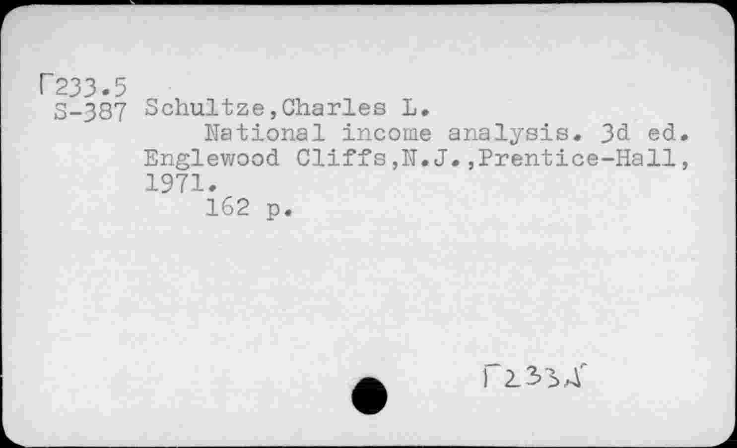 ﻿F233.5
S-387 Schultze,Charles L.
National income analysis. 3d ed. Englewood Cliffs,N.J.,Prentice-Hall, 1971.
162 p.